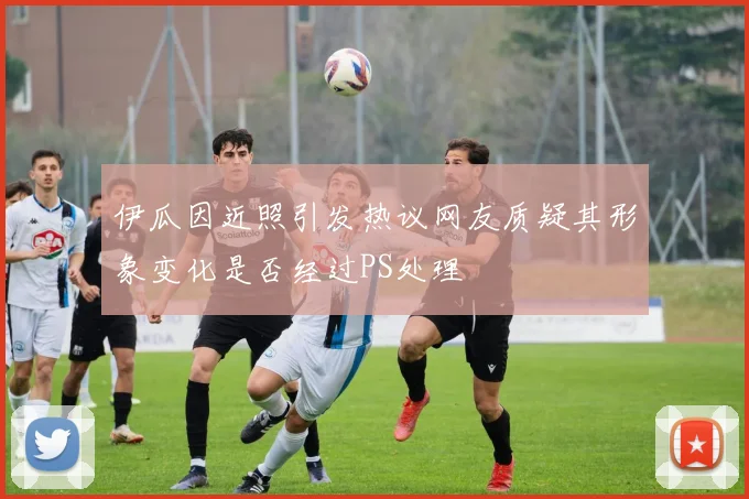 伊瓜因近照引发热议网友质疑其形象变化是否经过PS处理
