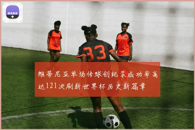 维蒂尼亚单场传球创纪录成功率高达121次刷新世界杯历史新篇章