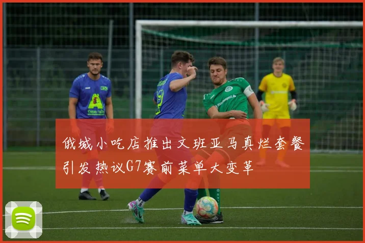 俄城小吃店推出文班亚马真烂套餐引发热议G7赛前菜单大变革