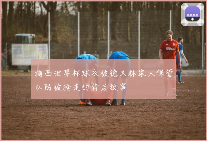 梅西世界杯球衣被德夫林家人保管以防被抢走的背后故事
