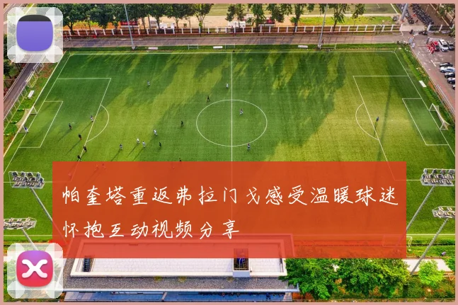 帕奎塔重返弗拉门戈感受温暖球迷怀抱互动视频分享