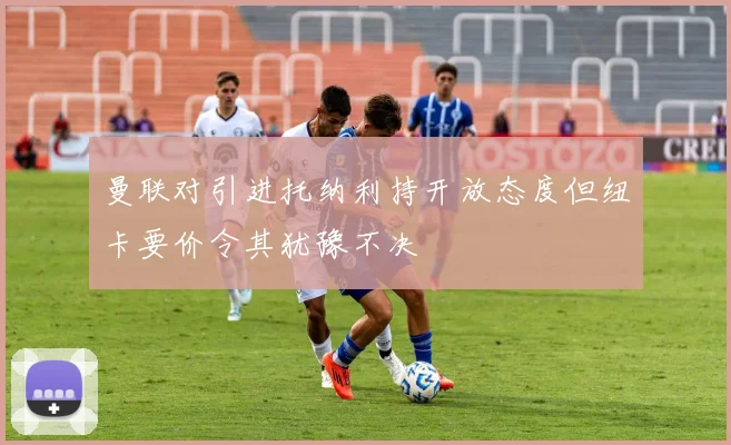 曼联对引进托纳利持开放态度但纽卡要价令其犹豫不决