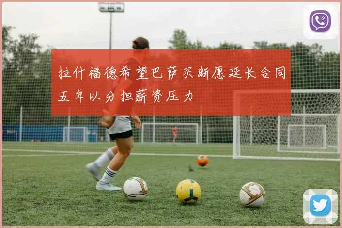 拉什福德希望巴萨买断愿延长合同五年以分担薪资压力
