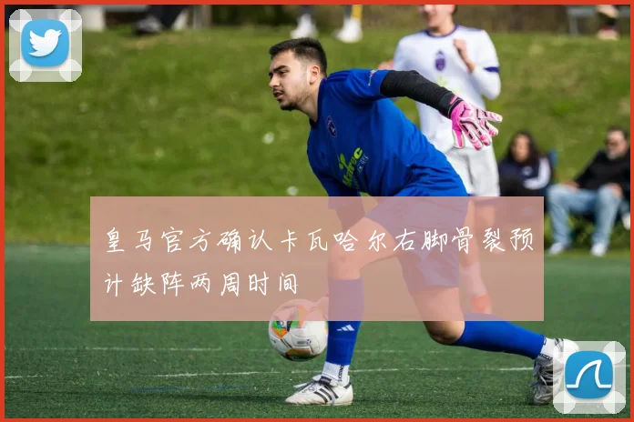 皇马官方确认卡瓦哈尔右脚骨裂预计缺阵两周时间