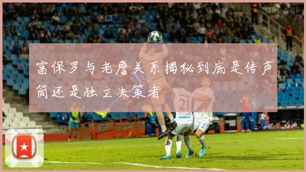 富保罗与老詹关系揭秘到底是传声筒还是独立决策者