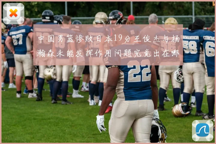 中国男篮惨败日本19分王俊杰与杨瀚森未能发挥作用问题究竟出在哪儿
