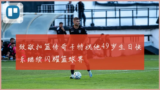 致敬扣篮传奇卡特祝他49岁生日快乐继续闪耀篮球界