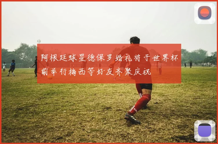 阿根廷球星德保罗婚礼将于世界杯前举行梅西等好友齐聚庆祝