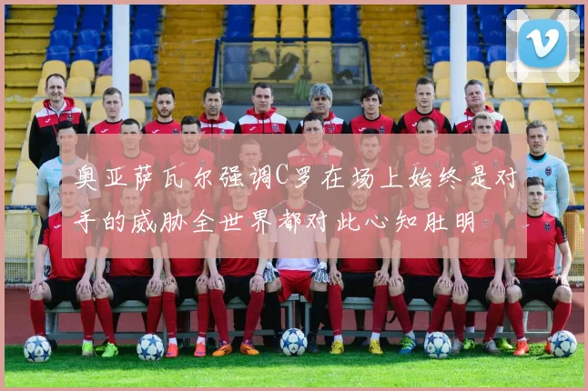 奥亚萨瓦尔强调C罗在场上始终是对手的威胁全世界都对此心知肚明