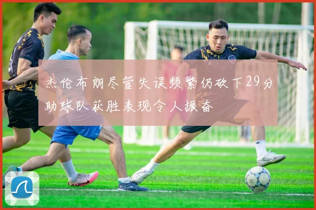 杰伦布朗尽管失误频繁仍砍下29分助球队获胜表现令人振奋