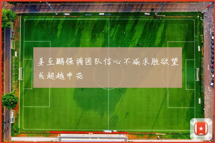 姜至鹏强调团队信心不减求胜欲望或超越申花