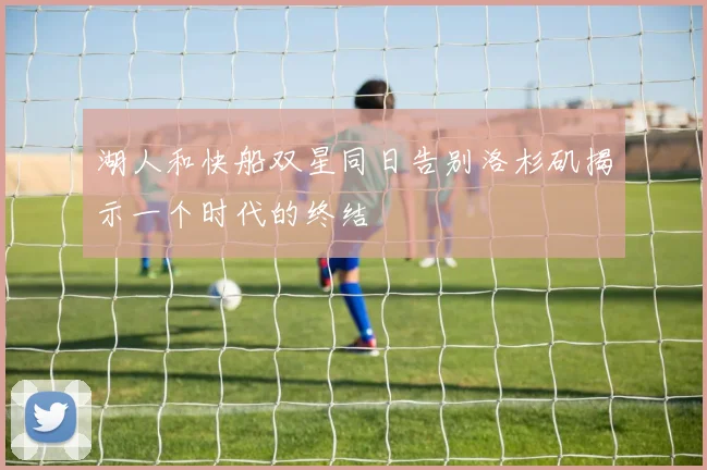 湖人和快船双星同日告别洛杉矶揭示一个时代的终结