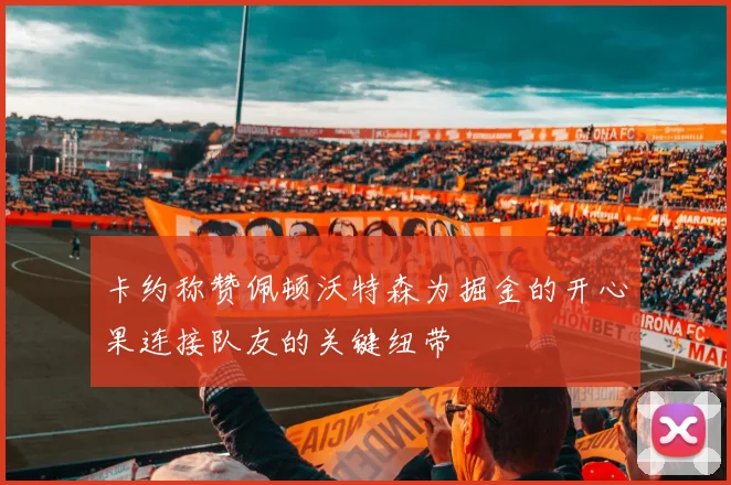 卡约称赞佩顿沃特森为掘金的开心果连接队友的关键纽带