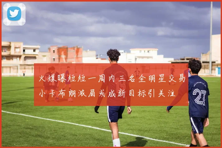 火媒曝短短一周内三名全明星交易小卡布朗浓眉或成新目标引关注