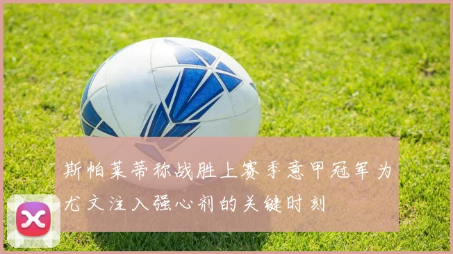 斯帕莱蒂称战胜上赛季意甲冠军为尤文注入强心剂的关键时刻