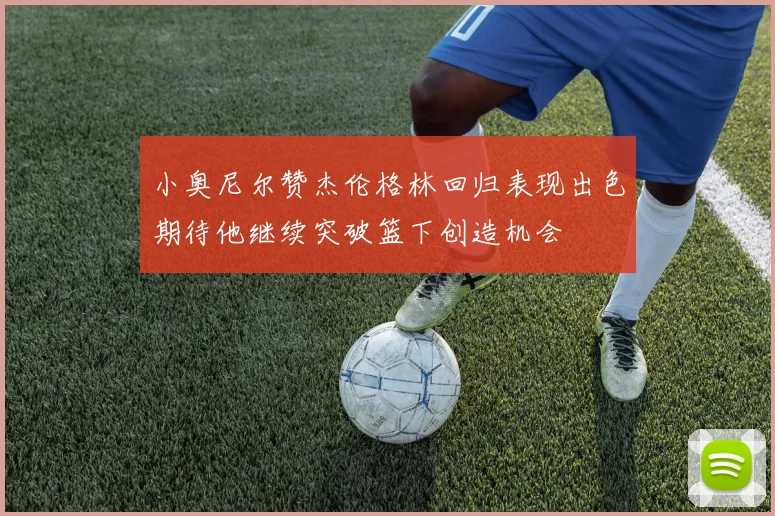 小奥尼尔赞杰伦格林回归表现出色期待他继续突破篮下创造机会
